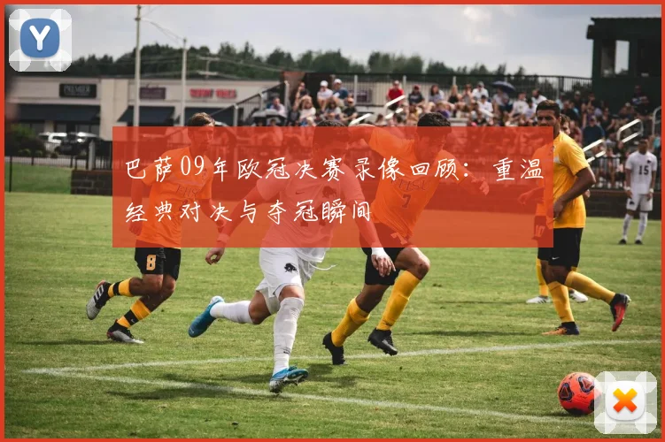 巴萨09年欧冠决赛录像回顾：重温经典对决与夺冠瞬间